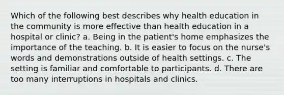 Which of the following best describes why health education in the community is more effective than health education in a hospital or clinic? a. Being in the patient's home emphasizes the importance of the teaching. b. It is easier to focus on the nurse's words and demonstrations outside of health settings. c. The setting is familiar and comfortable to participants. d. There are too many interruptions in hospitals and clinics.