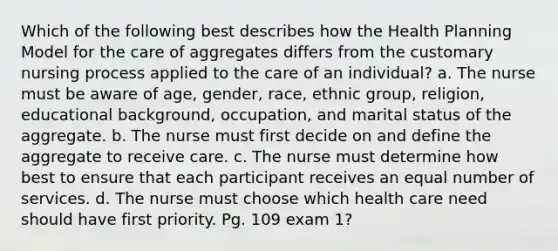 Which of the following best describes how the Health Planning Model for the care of aggregates differs from the customary nursing process applied to the care of an individual? a. The nurse must be aware of age, gender, race, ethnic group, religion, educational background, occupation, and marital status of the aggregate. b. The nurse must first decide on and define the aggregate to receive care. c. The nurse must determine how best to ensure that each participant receives an equal number of services. d. The nurse must choose which health care need should have first priority. Pg. 109 exam 1?