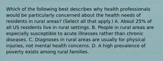 Which of the following best describes why health professionals would be particularly concerned about the health needs of residents in rural areas? (Select all that apply.) A. About 25% of all US residents live in rural settings. B. People in rural areas are especially susceptible to acute illnesses rather than chronic diseases. C. Diagnoses in rural areas are usually for physical injuries, not mental health concerns. D. A high prevalence of poverty exists among rural families.