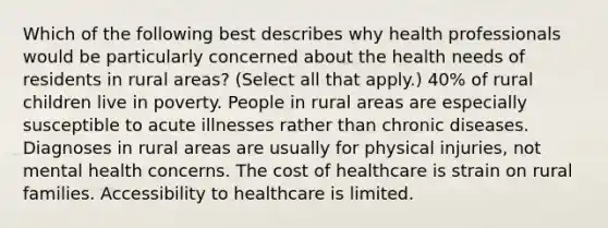 Which of the following best describes why health professionals would be particularly concerned about the health needs of residents in rural areas? (Select all that apply.) 40% of rural children live in poverty. People in rural areas are especially susceptible to acute illnesses rather than chronic diseases. Diagnoses in rural areas are usually for physical injuries, not mental health concerns. The cost of healthcare is strain on rural families. Accessibility to healthcare is limited.