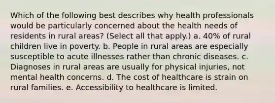 Which of the following best describes why health professionals would be particularly concerned about the health needs of residents in rural areas? (Select all that apply.) a. 40% of rural children live in poverty. b. People in rural areas are especially susceptible to acute illnesses rather than chronic diseases. c. Diagnoses in rural areas are usually for physical injuries, not mental health concerns. d. The cost of healthcare is strain on rural families. e. Accessibility to healthcare is limited.