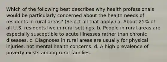 Which of the following best describes why health professionals would be particularly concerned about the health needs of residents in rural areas? (Select all that apply.) a. About 25% of all U.S. residents live in rural settings. b. People in rural areas are especially susceptible to acute illnesses rather than chronic diseases. c. Diagnoses in rural areas are usually for physical injuries, not mental health concerns. d. A high prevalence of poverty exists among rural families.