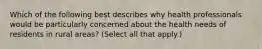 Which of the following best describes why health professionals would be particularly concerned about the health needs of residents in rural areas? (Select all that apply.)