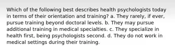 Which of the following best describes health psychologists today in terms of their orientation and training? a. They rarely, if ever, pursue training beyond doctoral levels. b. They may pursue additional training in medical specialties. c. They specialize in health first, being psychologists second. d. They do not work in medical settings during their training.