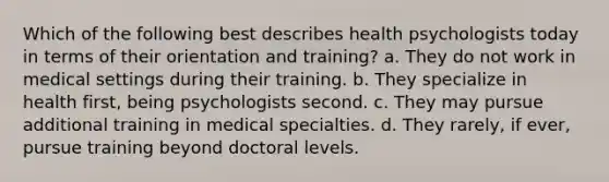 Which of the following best describes health psychologists today in terms of their orientation and training? a. They do not work in medical settings during their training. b. They specialize in health first, being psychologists second. c. They may pursue additional training in medical specialties. d. They rarely, if ever, pursue training beyond doctoral levels.