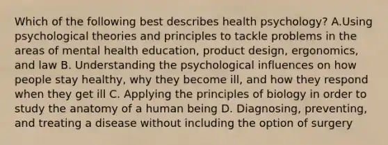 Which of the following best describes health psychology? A.Using psychological theories and principles to tackle problems in the areas of mental health education, product design, ergonomics, and law B. Understanding the psychological influences on how people stay healthy, why they become ill, and how they respond when they get ill C. Applying the principles of biology in order to study the anatomy of a human being D. Diagnosing, preventing, and treating a disease without including the option of surgery