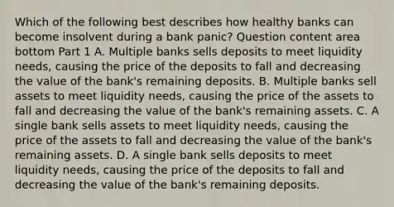 Which of the following best describes how healthy banks can become insolvent during a bank​ panic? Question content area bottom Part 1 A. Multiple banks sells deposits to meet liquidity​ needs, causing the price of the deposits to fall and decreasing the value of the​ bank's remaining deposits. B. Multiple banks sell assets to meet liquidity​ needs, causing the price of the assets to fall and decreasing the value of the​ bank's remaining assets. C. A single bank sells assets to meet liquidity​ needs, causing the price of the assets to fall and decreasing the value of the​ bank's remaining assets. D. A single bank sells deposits to meet liquidity​ needs, causing the price of the deposits to fall and decreasing the value of the​ bank's remaining deposits.