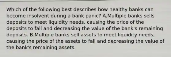 Which of the following best describes how healthy banks can become insolvent during a bank​ panic? A.Multiple banks sells deposits to meet liquidity​ needs, causing the price of the deposits to fall and decreasing the value of the​ bank's remaining deposits. B.Multiple banks sell assets to meet liquidity​ needs, causing the price of the assets to fall and decreasing the value of the​ bank's remaining assets.