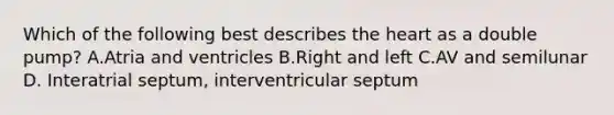 Which of the following best describes <a href='https://www.questionai.com/knowledge/kya8ocqc6o-the-heart' class='anchor-knowledge'>the heart</a> as a double pump? A.Atria and ventricles B.Right and left C.AV and semilunar D. Interatrial septum, interventricular septum