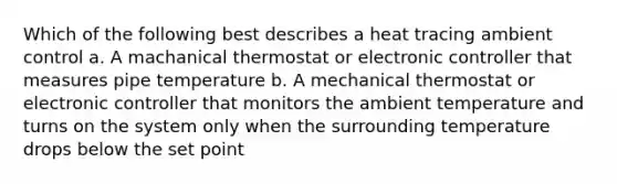 Which of the following best describes a heat tracing ambient control a. A machanical thermostat or electronic controller that measures pipe temperature b. A mechanical thermostat or electronic controller that monitors the ambient temperature and turns on the system only when the surrounding temperature drops below the set point