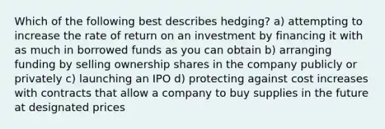 Which of the following best describes hedging? a) attempting to increase the rate of return on an investment by financing it with as much in borrowed funds as you can obtain b) arranging funding by selling ownership shares in the company publicly or privately c) launching an IPO d) protecting against cost increases with contracts that allow a company to buy supplies in the future at designated prices