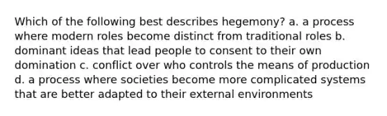 Which of the following best describes hegemony? a. a process where modern roles become distinct from traditional roles b. dominant ideas that lead people to consent to their own domination c. conflict over who controls the means of production d. a process where societies become more complicated systems that are better adapted to their external environments