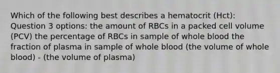 Which of the following best describes a hematocrit (Hct): Question 3 options: the amount of RBCs in a packed cell volume (PCV) the percentage of RBCs in sample of whole blood the fraction of plasma in sample of whole blood (the volume of whole blood) - (the volume of plasma)