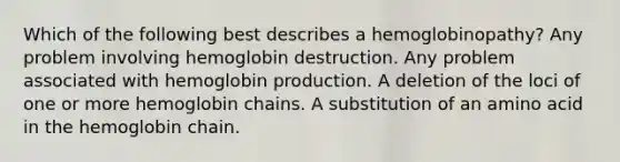 Which of the following best describes a hemoglobinopathy? Any problem involving hemoglobin destruction. Any problem associated with hemoglobin production. A deletion of the loci of one or more hemoglobin chains. A substitution of an amino acid in the hemoglobin chain.