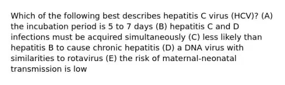 Which of the following best describes hepatitis C virus (HCV)? (A) the incubation period is 5 to 7 days (B) hepatitis C and D infections must be acquired simultaneously (C) less likely than hepatitis B to cause chronic hepatitis (D) a DNA virus with similarities to rotavirus (E) the risk of maternal-neonatal transmission is low