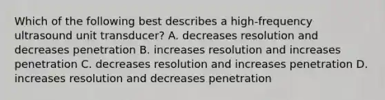 Which of the following best describes a high-frequency ultrasound unit transducer? A. decreases resolution and decreases penetration B. increases resolution and increases penetration C. decreases resolution and increases penetration D. increases resolution and decreases penetration