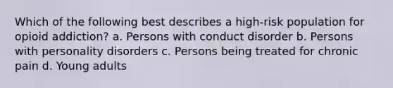 Which of the following best describes a high-risk population for opioid addiction? a. Persons with conduct disorder b. Persons with personality disorders c. Persons being treated for chronic pain d. Young adults