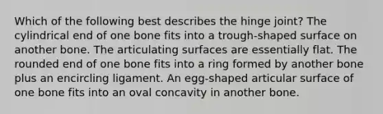 Which of the following best describes the hinge joint? The cylindrical end of one bone fits into a trough-shaped surface on another bone. The articulating surfaces are essentially flat. The rounded end of one bone fits into a ring formed by another bone plus an encircling ligament. An egg-shaped articular surface of one bone fits into an oval concavity in another bone.