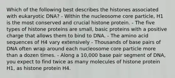 Which of the following best describes the histones associated with eukaryotic DNA? - Within the nucleosome core particle, H1 is the most conserved and crucial histone protein. - The five types of histone proteins are small, basic proteins with a positive charge that allows them to bind to DNA. - The amino acid sequences of H4 vary extensively - Thousands of base pairs of DNA often wrap around each nucleosome core particle <a href='https://www.questionai.com/knowledge/keWHlEPx42-more-than' class='anchor-knowledge'>more than</a> a dozen times. - Along a 10,000 base pair segment of DNA, you expect to find twice as many molecules of histone protein H1, as histone protein H4.