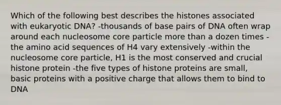 Which of the following best describes the histones associated with eukaryotic DNA? -thousands of base pairs of DNA often wrap around each nucleosome core particle more than a dozen times -the amino acid sequences of H4 vary extensively -within the nucleosome core particle, H1 is the most conserved and crucial histone protein -the five types of histone proteins are small, basic proteins with a positive charge that allows them to bind to DNA