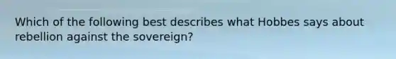 Which of the following best describes what Hobbes says about rebellion against the sovereign?