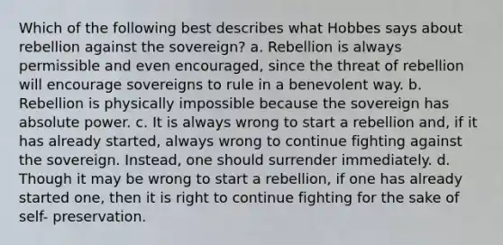 Which of the following best describes what Hobbes says about rebellion against the sovereign? a. Rebellion is always permissible and even encouraged, since the threat of rebellion will encourage sovereigns to rule in a benevolent way. b. Rebellion is physically impossible because the sovereign has absolute power. c. It is always wrong to start a rebellion and, if it has already started, always wrong to continue fighting against the sovereign. Instead, one should surrender immediately. d. Though it may be wrong to start a rebellion, if one has already started one, then it is right to continue fighting for the sake of self- preservation.