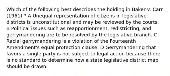 Which of the following best describes the holding in Baker v. Carr (1961) ? A Unequal representation of citizens in legislative districts is unconstitutional and may be reviewed by the courts. B Political issues such as reapportionment, redistricting, and gerrymandering are to be resolved by the legislative branch. C Racial gerrymandering is a violation of the Fourteenth Amendment's equal protection clause. D Gerrymandering that favors a single party is not subject to legal action because there is no standard to determine how a state legislative district map should be drawn.