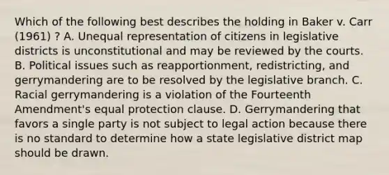 Which of the following best describes the holding in Baker v. Carr (1961) ? A. Unequal representation of citizens in legislative districts is unconstitutional and may be reviewed by the courts. B. Political issues such as reapportionment, redistricting, and gerrymandering are to be resolved by the legislative branch. C. Racial gerrymandering is a violation of the Fourteenth Amendment's equal protection clause. D. Gerrymandering that favors a single party is not subject to legal action because there is no standard to determine how a state legislative district map should be drawn.