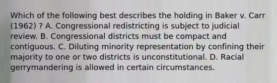 Which of the following best describes the holding in Baker v. Carr (1962) ? A. Congressional redistricting is subject to judicial review. B. Congressional districts must be compact and contiguous. C. Diluting minority representation by confining their majority to one or two districts is unconstitutional. D. Racial gerrymandering is allowed in certain circumstances.