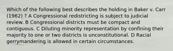 Which of the following best describes the holding in Baker v. Carr (1962) ? A Congressional redistricting is subject to judicial review. B Congressional districts must be compact and contiguous. C Diluting minority representation by confining their majority to one or two districts is unconstitutional. D Racial gerrymandering is allowed in certain circumstances.