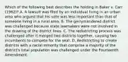 Which of the following best describes the holding in Baker v. Carr (1962)? A. A lawsuit was filed by an individual living in an urban area who argued that his vote was less important than that of someone living in a rural area. B. The gerrymandered district was challenged because state lawmakers were not involved in the drawing of the district lines. C. The redistricting process was challenged after it merged two districts together, causing two incumbents to compete for the seat. D. Redistricting to create districts with a racial minority that comprise a majority of the district's total population was challenged under the Fourteenth Amendment.