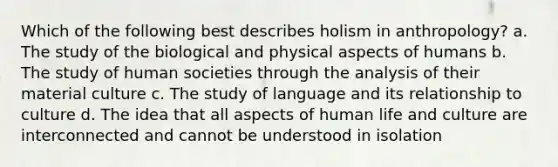 Which of the following best describes holism in anthropology? a. The study of the biological and physical aspects of humans b. The study of human societies through the analysis of their material culture c. The study of language and its relationship to culture d. The idea that all aspects of human life and culture are interconnected and cannot be understood in isolation