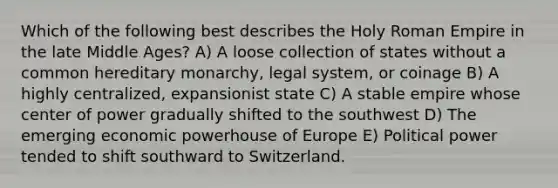 Which of the following best describes the Holy Roman Empire in the late Middle Ages? A) A loose collection of states without a common hereditary monarchy, legal system, or coinage B) A highly centralized, expansionist state C) A stable empire whose center of power gradually shifted to the southwest D) The emerging economic powerhouse of Europe E) Political power tended to shift southward to Switzerland.