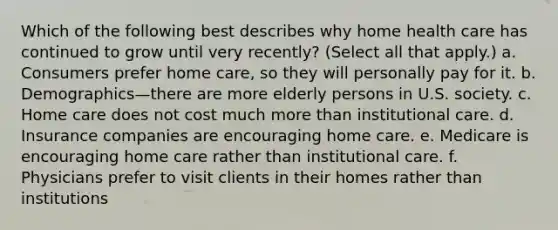 Which of the following best describes why home health care has continued to grow until very recently? (Select all that apply.) a. Consumers prefer home care, so they will personally pay for it. b. Demographics—there are more elderly persons in U.S. society. c. Home care does not cost much more than institutional care. d. Insurance companies are encouraging home care. e. Medicare is encouraging home care rather than institutional care. f. Physicians prefer to visit clients in their homes rather than institutions