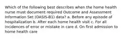 Which of the following best describes when the home health nurse must document required Outcome and Assessment Information Set (OASIS-B1) data? a. Before any episode of hospitalization b. After each home health visit c. For all incidences of error or mistake in care d. On first admission to home health care