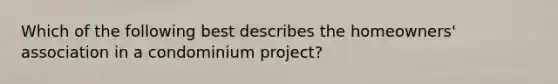 Which of the following best describes the homeowners' association in a condominium project?