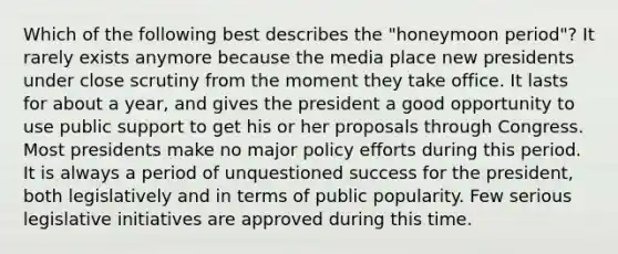 Which of the following best describes the "honeymoon period"? It rarely exists anymore because the media place new presidents under close scrutiny from the moment they take office. It lasts for about a year, and gives the president a good opportunity to use public support to get his or her proposals through Congress. Most presidents make no major policy efforts during this period. It is always a period of unquestioned success for the president, both legislatively and in terms of public popularity. Few serious legislative initiatives are approved during this time.