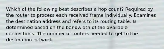 Which of the following best describes a hop count? Required by the router to process each received frame individually. Examines the destination address and refers to its routing table. Is determined based on the bandwidth of the available connections. The number of routers needed to get to the destination network.