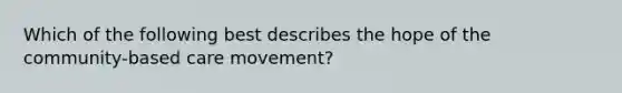 Which of the following best describes the hope of the community-based care movement?