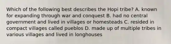 Which of the following best describes the Hopi tribe? A. known for expanding through war and conquest B. had no central government and lived in villages or homesteads C. resided in compact villages called pueblos D. made up of multiple tribes in various villages and lived in longhouses