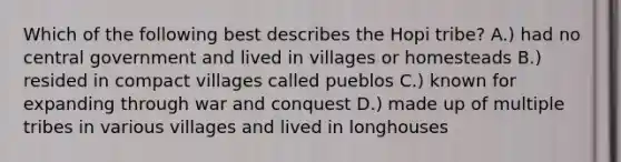 Which of the following best describes the Hopi tribe? A.) had no central government and lived in villages or homesteads B.) resided in compact villages called pueblos C.) known for expanding through war and conquest D.) made up of multiple tribes in various villages and lived in longhouses