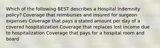 Which of the following BEST describes a Hospital Indemnity policy? Coverage that reimburses and insured for surgeon expenses Coverage that pays a stated amount per day of a covered hospitalization Coverage that replaces lost income due to hospitalization Coverage that pays for a hospital room and board