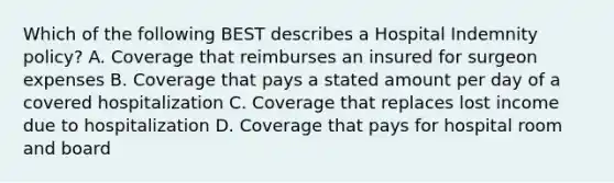 Which of the following BEST describes a Hospital Indemnity policy? A. Coverage that reimburses an insured for surgeon expenses B. Coverage that pays a stated amount per day of a covered hospitalization C. Coverage that replaces lost income due to hospitalization D. Coverage that pays for hospital room and board