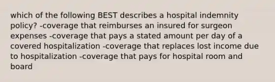 which of the following BEST describes a hospital indemnity policy? -coverage that reimburses an insured for surgeon expenses -coverage that pays a stated amount per day of a covered hospitalization -coverage that replaces lost income due to hospitalization -coverage that pays for hospital room and board