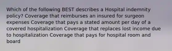 Which of the following BEST describes a Hospital indemnity policy? Coverage that reimburses an insured for surgeon expenses Coverage that pays a stated amount per day of a covered hospitalization Coverage that replaces lost income due to hospitalization Coverage that pays for hospital room and board