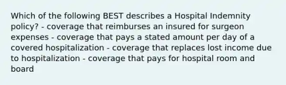 Which of the following BEST describes a Hospital Indemnity policy? - coverage that reimburses an insured for surgeon expenses - coverage that pays a stated amount per day of a covered hospitalization - coverage that replaces lost income due to hospitalization - coverage that pays for hospital room and board