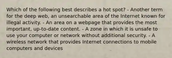 Which of the following best describes a hot spot? - Another term for the deep web, an unsearchable area of the Internet known for illegal activity. - An area on a webpage that provides the most important, up-to-date content. - A zone in which it is unsafe to use your computer or network without additional security. - A wireless network that provides Internet connections to mobile computers and devices