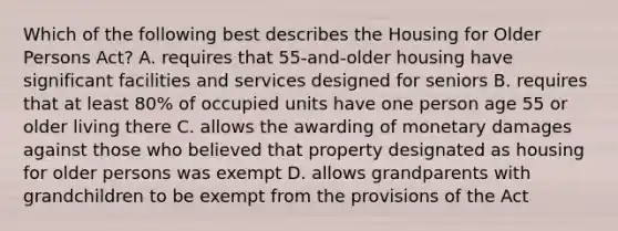 Which of the following best describes the Housing for Older Persons Act? A. requires that 55-and-older housing have significant facilities and services designed for seniors B. requires that at least 80% of occupied units have one person age 55 or older living there C. allows the awarding of monetary damages against those who believed that property designated as housing for older persons was exempt D. allows grandparents with grandchildren to be exempt from the provisions of the Act