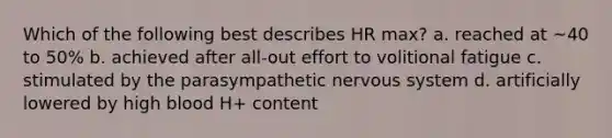 Which of the following best describes HR max? a. reached at ~40 to 50% b. achieved after all-out effort to volitional fatigue c. stimulated by the parasympathetic nervous system d. artificially lowered by high blood H+ content