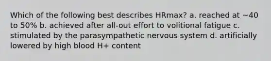 Which of the following best describes HRmax? a. reached at ~40 to 50% b. achieved after all-out effort to volitional fatigue c. stimulated by the parasympathetic <a href='https://www.questionai.com/knowledge/kThdVqrsqy-nervous-system' class='anchor-knowledge'>nervous system</a> d. artificially lowered by high blood H+ content